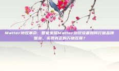 Matter协议革命：智能家居Matter协议设备如何打破品牌壁垒，实现真正的万物互联？