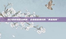 出口退税流程全解析：企业省税增效的“黄金指南”