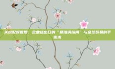 关税配额管理：企业进出口的“精准调控阀”与全球贸易的平衡术