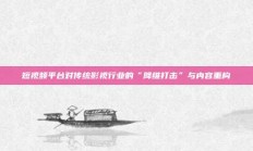 短视频平台对传统影视行业的“降维打击”与内容重构