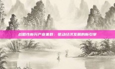 战略性新兴产业集群：驱动经济发展的新引擎