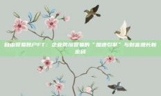 自由贸易账户FT：企业跨境贸易的“加速引擎”与财富增长新密码
