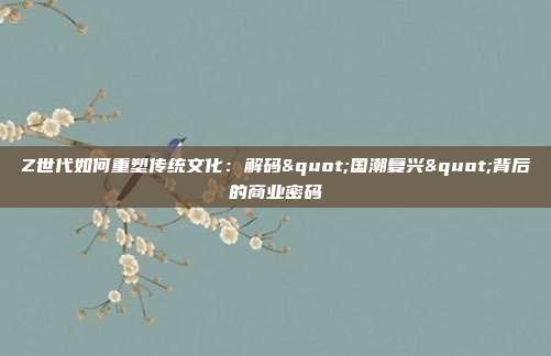 Z世代如何重塑传统文化:解码"国潮复兴"背后的商业密码