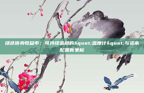 绿色债券收益率:可持续金融的"温度计"与资本配置新坐标