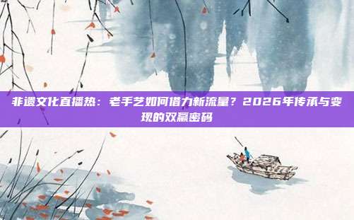 非遗文化直播热：老手艺如何借力新流量？2026年传承与变现的双赢密码