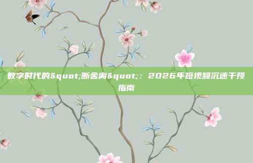 数字时代的"断舍离"：2026年短视频沉迷干预指南