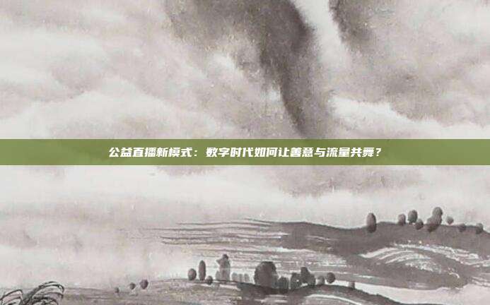 公益直播新模式：数字时代如何让善意与流量共舞？