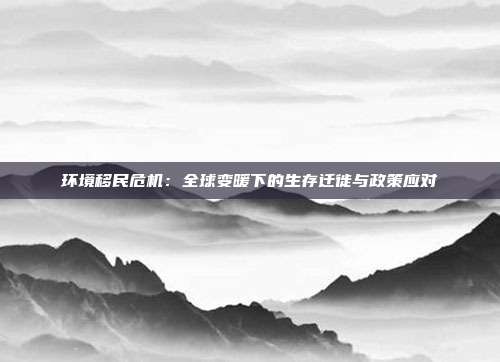 环境移民危机:全球变暖下的生存迁徙与政策应对