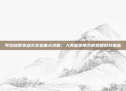 可控核聚变点火实验重大突破：人类能源革命的黎明时刻来临