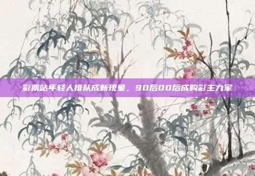 彩票站年轻人排队成新现象,90后00后成购彩主力军