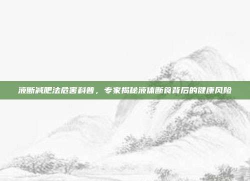 液断减肥法危害科普，专家揭秘液体断食背后的健康风险