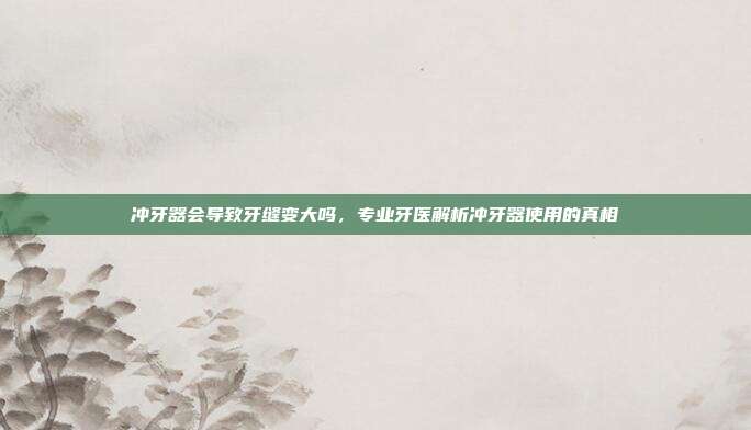 冲牙器会导致牙缝变大吗，专业牙医解析冲牙器使用的真相