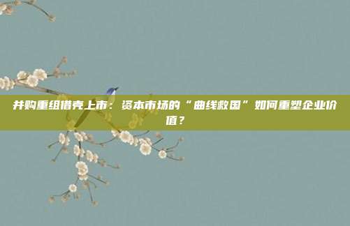 并购重组借壳上市：资本市场的“曲线救国”如何重塑企业价值？