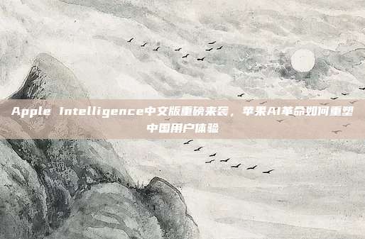 Apple Intelligence中文版重磅来袭，苹果AI革命如何重塑中国用户体验