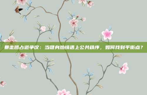 暴走团占道争议：当健身热情遇上公共秩序，如何找到平衡点？