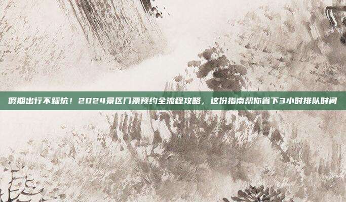 假期出行不踩坑！2024景区门票预约全流程攻略，这份指南帮你省下3小时排队时间