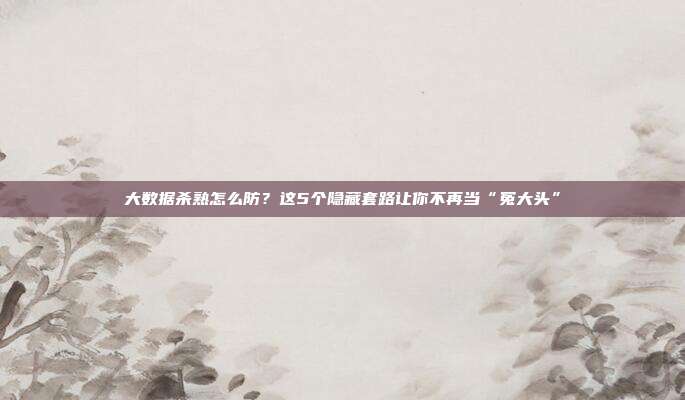 大数据杀熟怎么防？这5个隐藏套路让你不再当“冤大头”