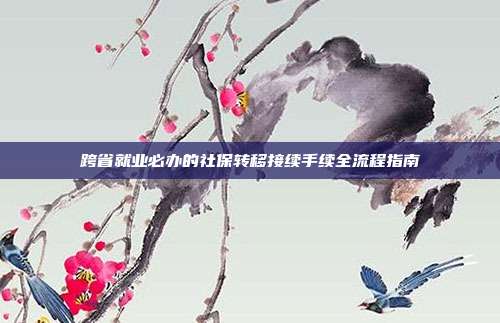 跨省就业必办的社保转移接续手续全流程指南