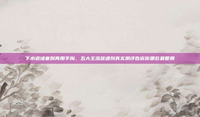 下水道堵塞别再用手掏，五大主流疏通剂真实测评告诉你哪款最管用