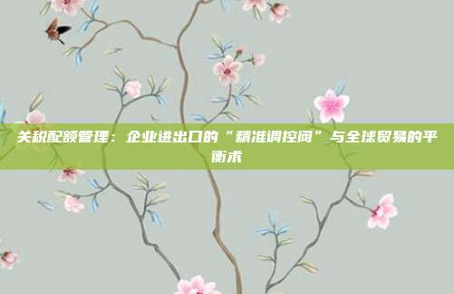 关税配额管理：企业进出口的“精准调控阀”与全球贸易的平衡术