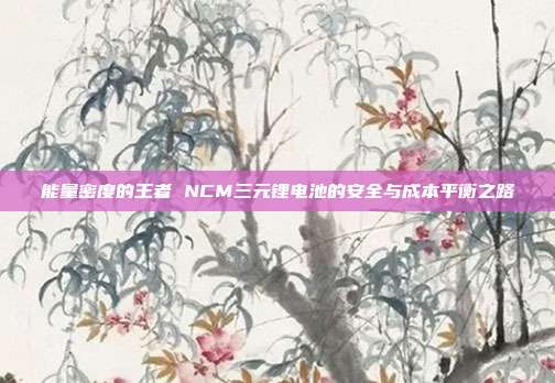能量密度的王者 NCM三元锂电池的安全与成本平衡之路